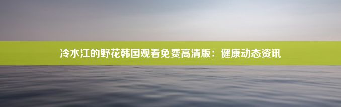 冷水江的野花韩国观看免费高清版：健康动态资讯