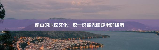 韶山的地区文化：说一说被光脚踩蛋的经历