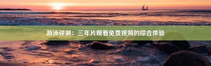 游泳评测：三年片观看免费视频的综合体验