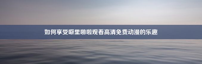 如何享受噼里啪啦观看高清免费动漫的乐趣