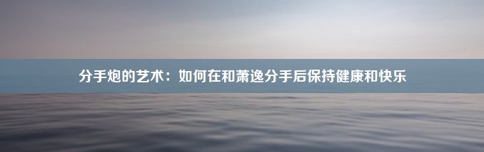 分手炮的艺术：如何在和萧逸分手后保持健康和快乐