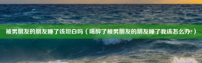 被男朋友的朋友睡了该坦白吗（喝醉了被男朋友的朋友睡了我该怎么办?）