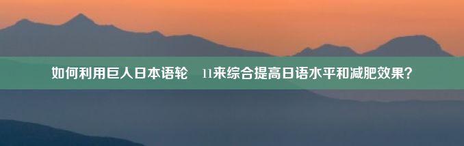 如何利用巨人日本语轮㢨11来综合提高日语水平和减肥效果？