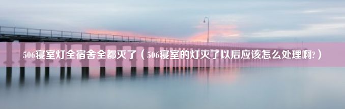 506寝室灯全宿舍全都灭了（506寝室的灯灭了以后应该怎么处理啊?）