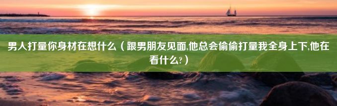 男人打量你身材在想什么（跟男朋友见面,他总会偷偷打量我全身上下,他在看什么?）