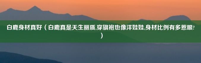 白鹿身材真好（白鹿真是天生丽质,穿旗袍也像洋娃娃,身材比例有多惹眼?）