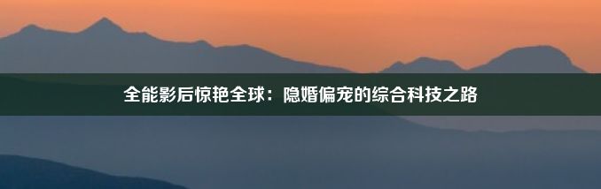 全能影后惊艳全球：隐婚偏宠的综合科技之路