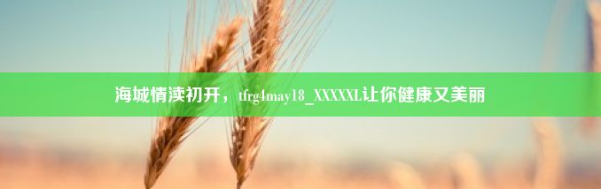 海城情渎初开，tfrg4may18_XXXXXL让你健康又美丽