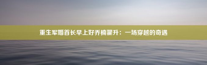 重生军婚首长早上好乔楠翟升：一场穿越的奇遇