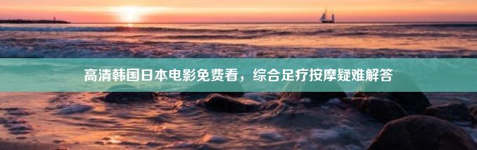 高清韩国日本电影免费看，综合足疗按摩疑难解答