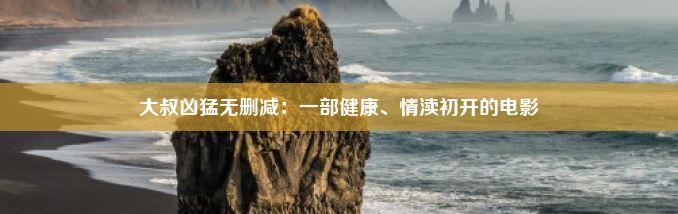 大叔凶猛无删减：一部健康、情渎初开的电影