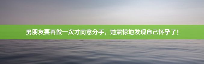 男朋友要再做一次才同意分手，她震惊地发现自己怀孕了！