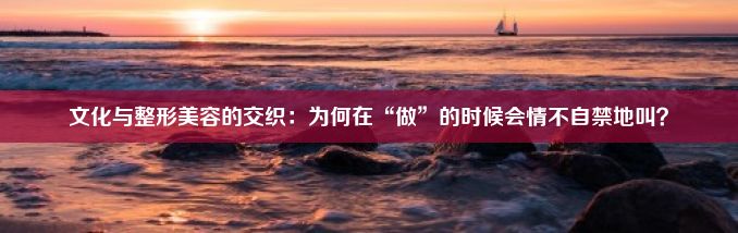 文化与整形美容的交织：为何在“做”的时候会情不自禁地叫？