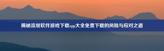 揭秘流氓软件游戏下载app大全免费下载的风险与应对之道