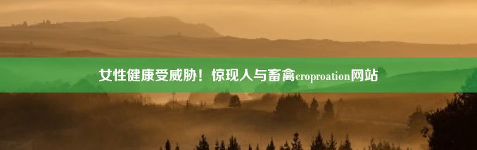 女性健康受威胁！惊现人与畜禽croproation网站