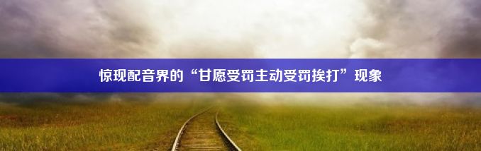 惊现配音界的“甘愿受罚主动受罚挨打”现象