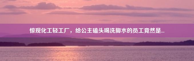 惊现化工轻工厂，给公主磕头喝洗脚水的员工竟然是...