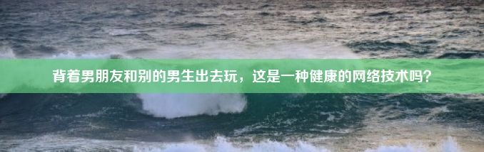 背着男朋友和别的男生出去玩，这是一种健康的网络技术吗？