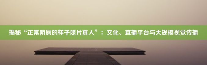 揭秘“正常阴唇的样子照片真人”：文化、直播平台与大规模视觉传播