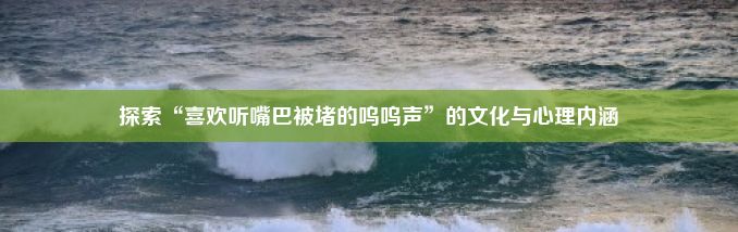 探索“喜欢听嘴巴被堵的呜呜声”的文化与心理内涵