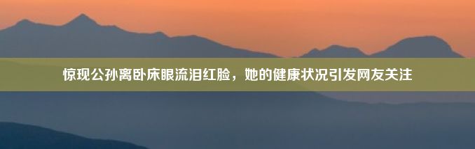 惊现公孙离卧床眼流泪红脸，她的健康状况引发网友关注