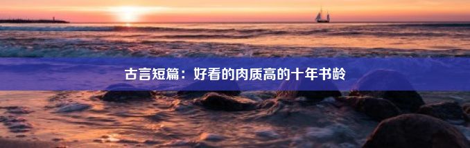 古言短篇：好看的肉质高的十年书龄