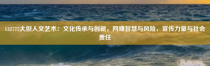 132777大但人文艺术：文化传承与创新，网赚智慧与风险，宣传力量与社会责任