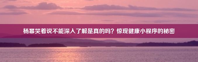 杨幂哭着说不能深入了解是真的吗？惊现健康小程序的秘密