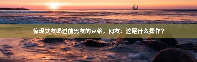 惊现女友喝过前男友的豆浆，网友：这是什么操作？