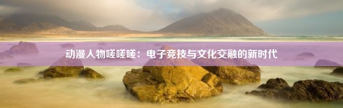 动漫人物嗟嗟嗟：电子竞技与文化交融的新时代