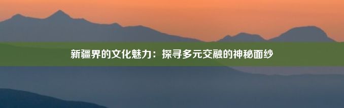 新疆界的文化魅力：探寻多元交融的神秘面纱