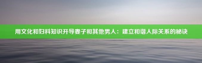 用文化和妇科知识开导妻子和其他男人：建立和谐人际关系的秘诀