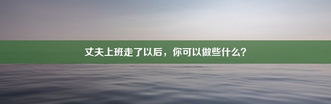 丈夫上班走了以后，你可以做些什么？