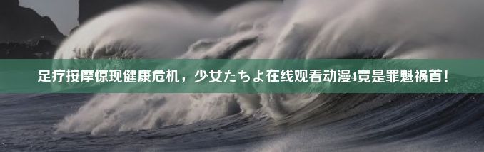 足疗按摩惊现健康危机，少女たちよ在线观看动漫4竟是罪魁祸首！