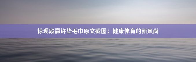 惊现段嘉许垫毛巾原文截图：健康体育的新风尚