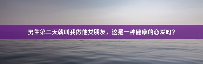 男生第二天就叫我做他女朋友，这是一种健康的恋爱吗？