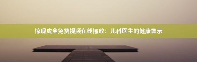 惊现成全免费视频在线播放：儿科医生的健康警示