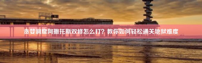 贪婪洞窟阿撒托斯双修怎么打？教你如何轻松通关地狱难度