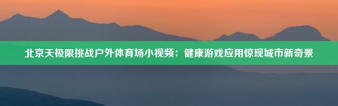 北京天极限挑战户外体育场小视频：健康游戏应用惊现城市新奇景