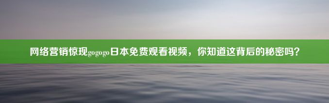 网络营销惊现gogogo日本免费观看视频，你知道这背后的秘密吗？