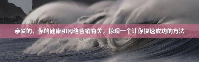 亲爱的，你的健康和网络营销有关，惊现一个让你快速成功的方法