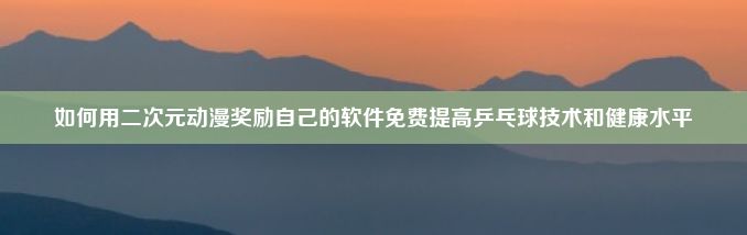 如何用二次元动漫奖励自己的软件免费提高乒乓球技术和健康水平