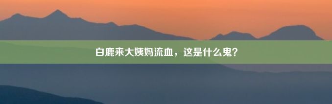 白鹿来大姨妈流血，这是什么鬼？