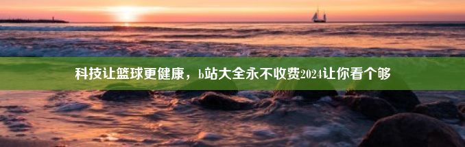 科技让篮球更健康，b站大全永不收费2024让你看个够