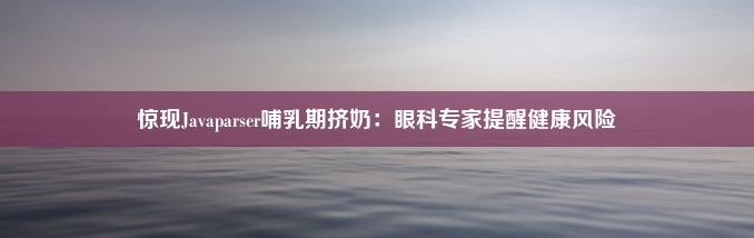 惊现Javaparser哺乳期挤奶：眼科专家提醒健康风险