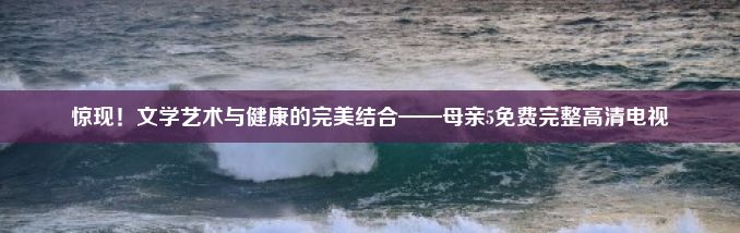 惊现！文学艺术与健康的完美结合——母亲5免费完整高清电视