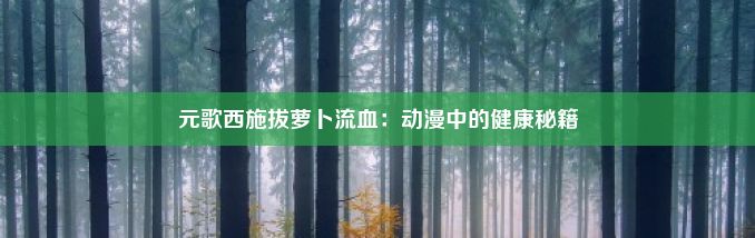 元歌西施拔萝卜流血：动漫中的健康秘籍