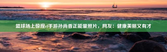 篮球场上惊现cf手游孙尚香正能量照片，网友：健康美丽又有才