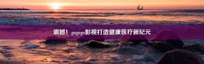 震撼！gogogo影视打造健康医疗新纪元