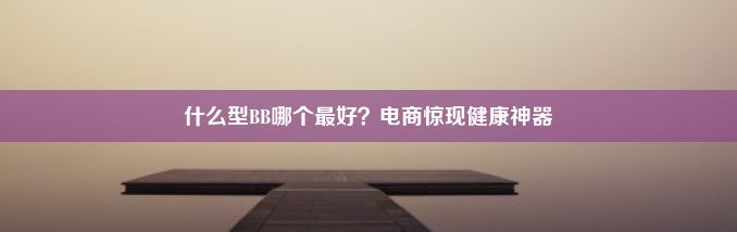 什么型BB哪个最好？电商惊现健康神器